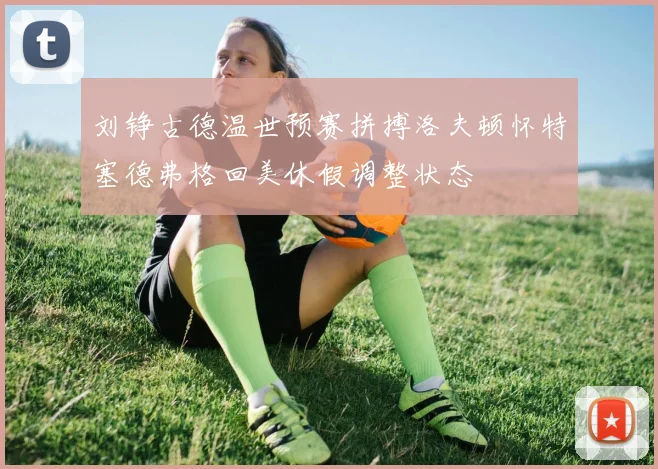 刘铮古德温世预赛拼搏洛夫顿怀特塞德弗格回美休假调整状态