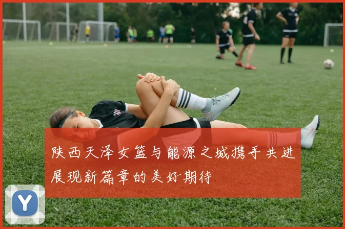陕西天泽女篮与能源之城携手共进展现新篇章的美好期待