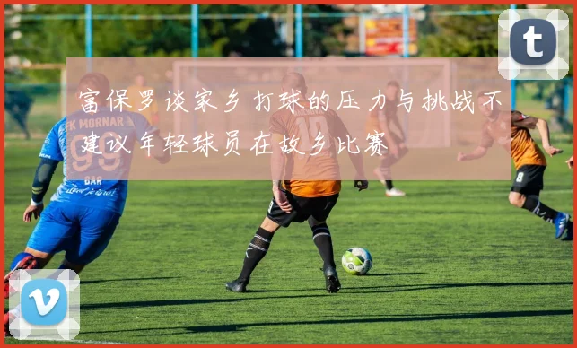 富保罗谈家乡打球的压力与挑战不建议年轻球员在故乡比赛