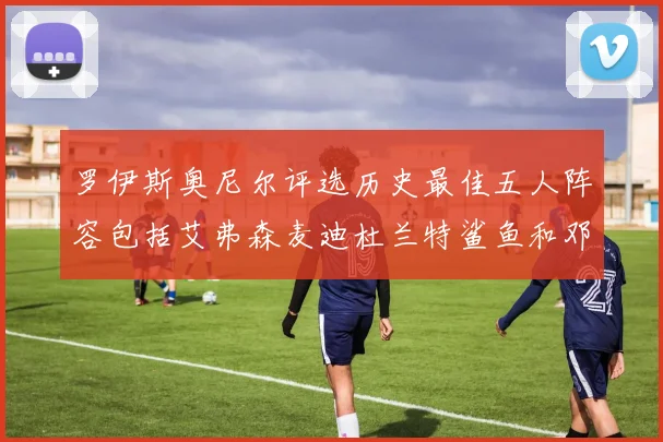 罗伊斯奥尼尔评选历史最佳五人阵容包括艾弗森麦迪杜兰特鲨鱼和邓肯