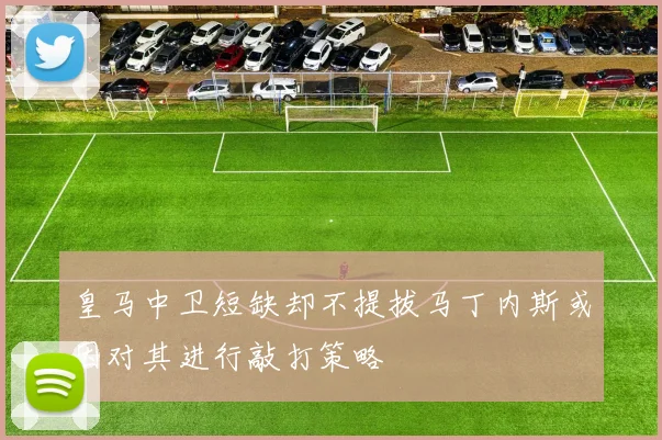 皇马中卫短缺却不提拔马丁内斯或因对其进行敲打策略