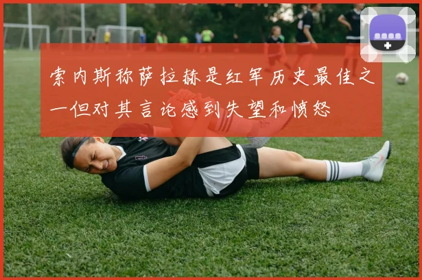 索内斯称萨拉赫是红军历史最佳之一但对其言论感到失望和愤怒