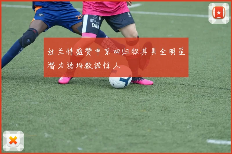 杜兰特盛赞申京回归称其具全明星潜力场均数据惊人