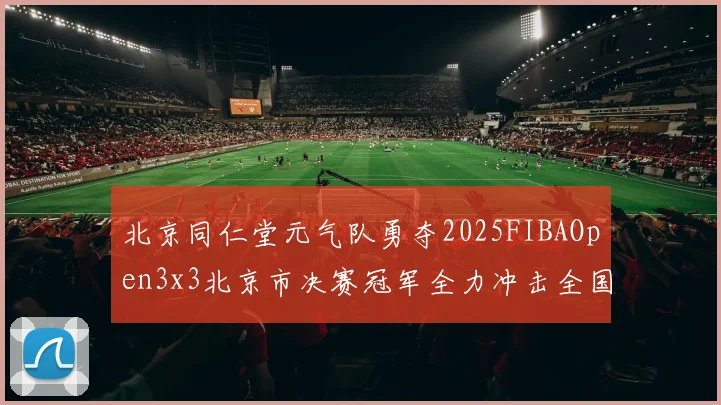 北京同仁堂元气队勇夺2025FIBAOpen3x3北京市决赛冠军全力冲击全国赛场