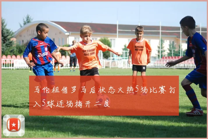 马伦租借罗马后状态火热5场比赛打入5球连场梅开二度