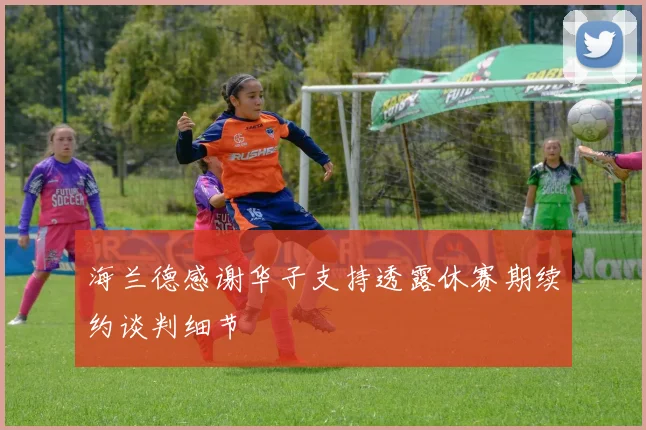海兰德感谢华子支持透露休赛期续约谈判细节