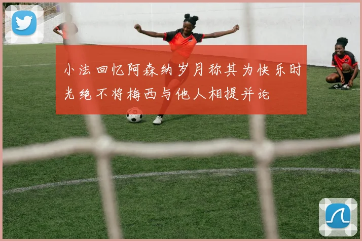 小法回忆阿森纳岁月称其为快乐时光绝不将梅西与他人相提并论