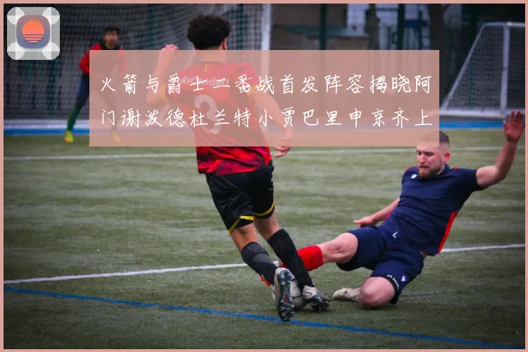 火箭与爵士二番战首发阵容揭晓阿门谢泼德杜兰特小贾巴里申京齐上阵