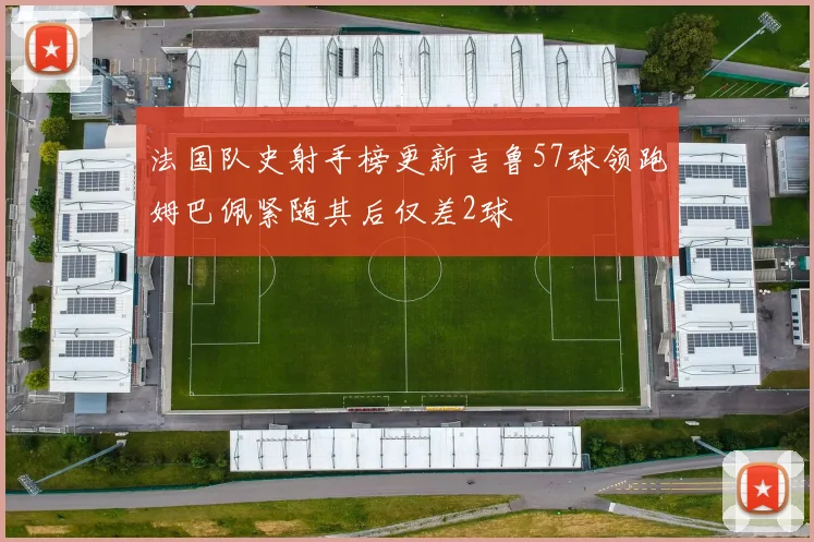 法国队史射手榜更新吉鲁57球领跑姆巴佩紧随其后仅差2球