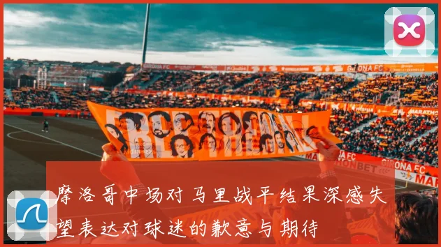 摩洛哥中场对马里战平结果深感失望表达对球迷的歉意与期待