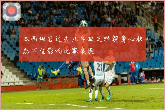 本西坦言过去几年缺乏理解身心状态不佳影响比赛表现