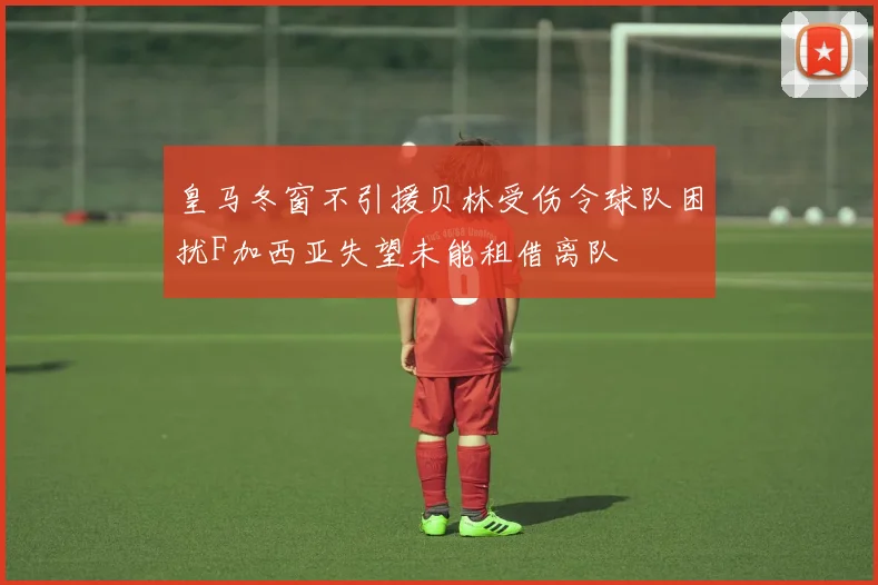 皇马冬窗不引援贝林受伤令球队困扰F加西亚失望未能租借离队