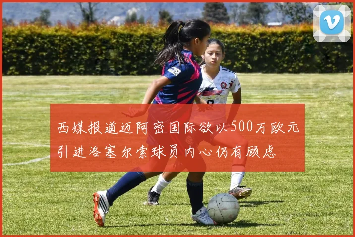 西媒报道迈阿密国际欲以500万欧元引进洛塞尔索球员内心仍有顾虑