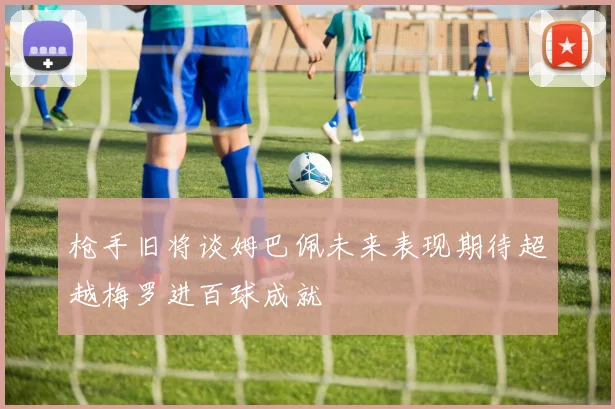 枪手旧将谈姆巴佩未来表现期待超越梅罗进百球成就