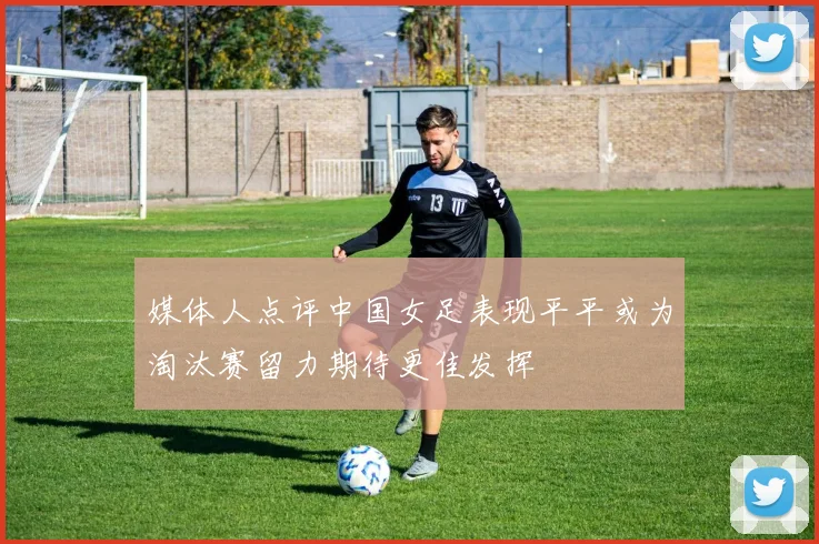 媒体人点评中国女足表现平平或为淘汰赛留力期待更佳发挥