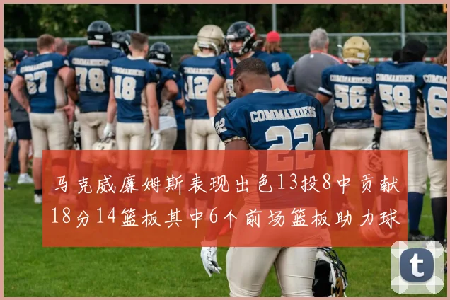 马克威廉姆斯表现出色13投8中贡献18分14篮板其中6个前场篮板助力球队