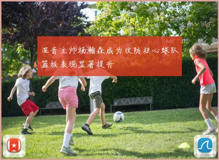 混音主帅杨瀚森成为攻防核心球队篮板表现显著提升