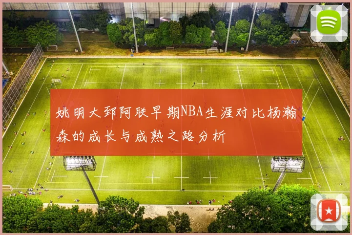 姚明大郅阿联早期NBA生涯对比杨瀚森的成长与成熟之路分析