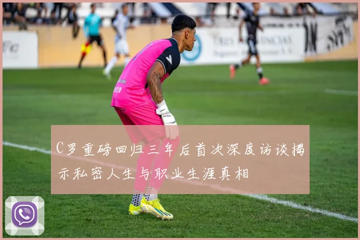 C罗重磅回归三年后首次深度访谈揭示私密人生与职业生涯真相