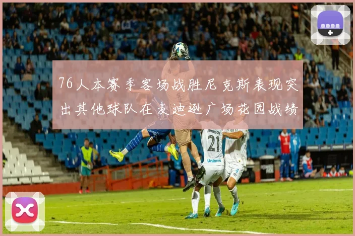 76人本赛季客场战胜尼克斯表现突出其他球队在麦迪逊广场花园战绩惨淡