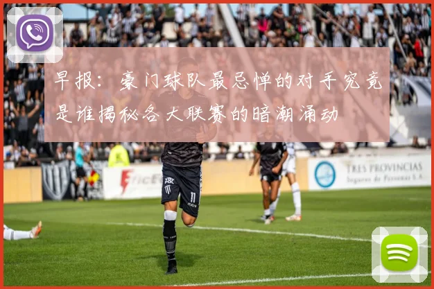 早报：豪门球队最忌惮的对手究竟是谁揭秘各大联赛的暗潮涌动