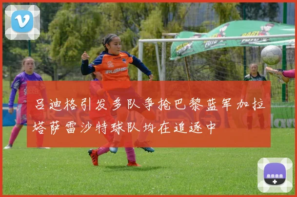 吕迪格引发多队争抢巴黎蓝军加拉塔萨雷沙特球队均在追逐中