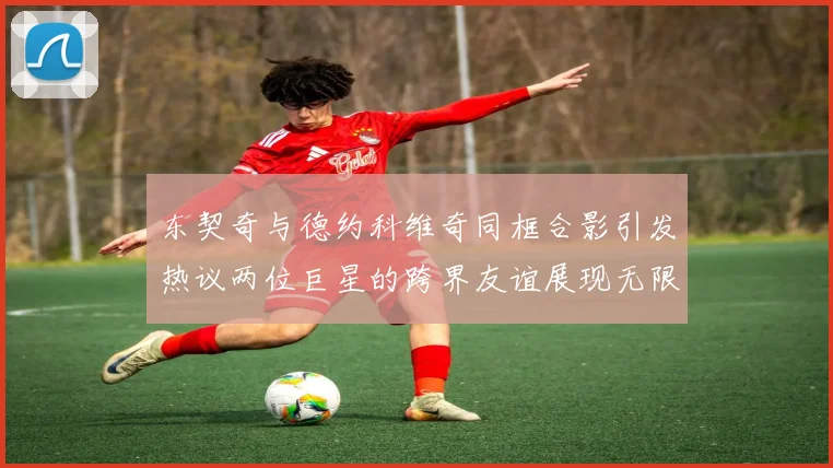 东契奇与德约科维奇同框合影引发热议两位巨星的跨界友谊展现无限魅力