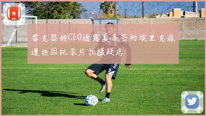 雷克瑟姆CEO透露夏季签约埃里克森遭拒因纪录片拍摄疑虑