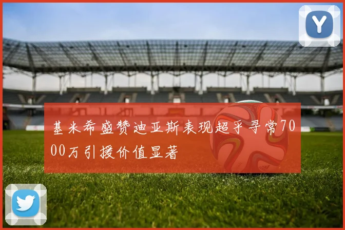 基米希盛赞迪亚斯表现超乎寻常7000万引援价值显著