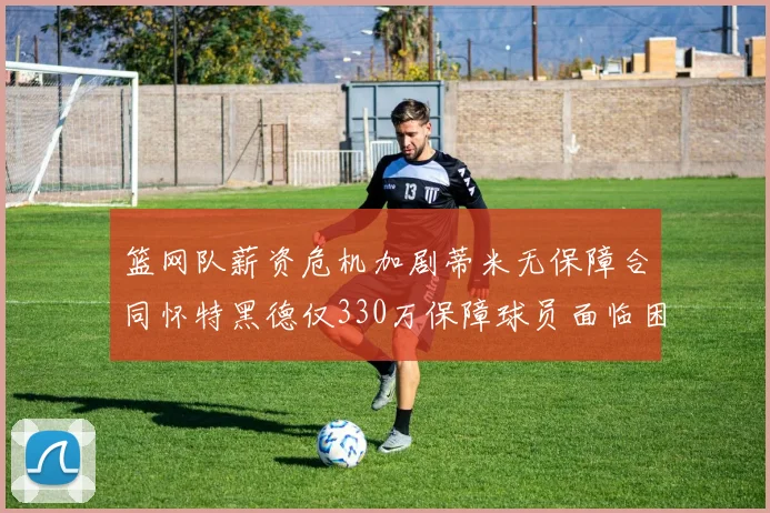 篮网队薪资危机加剧蒂米无保障合同怀特黑德仅330万保障球员面临困境