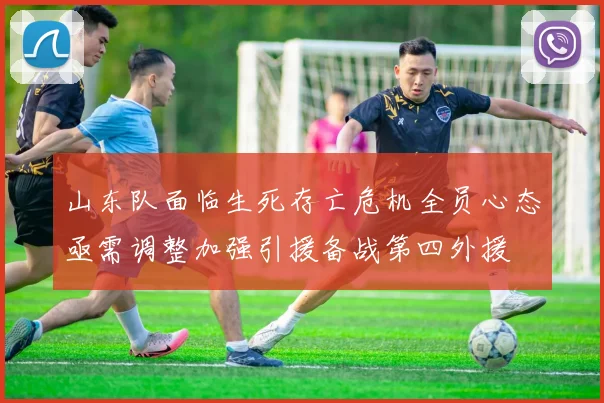 山东队面临生死存亡危机全员心态亟需调整加强引援备战第四外援