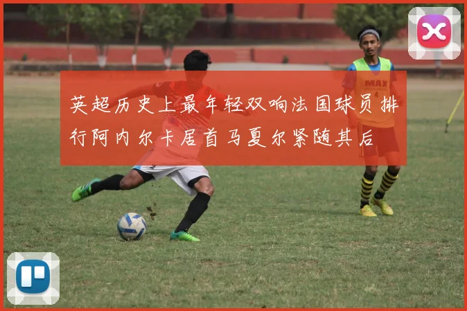 英超历史上最年轻双响法国球员排行阿内尔卡居首马夏尔紧随其后