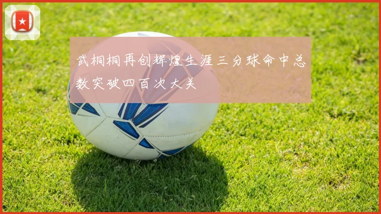 武桐桐再创辉煌生涯三分球命中总数突破四百次大关