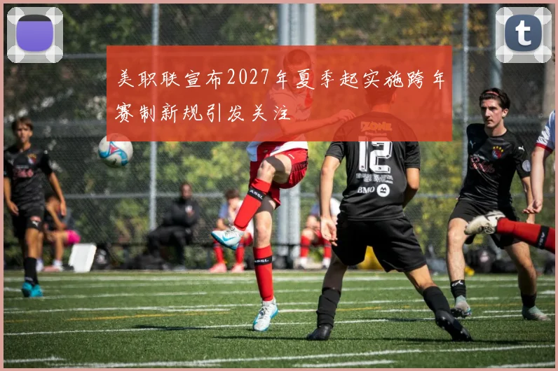 美职联宣布2027年夏季起实施跨年赛制新规引发关注