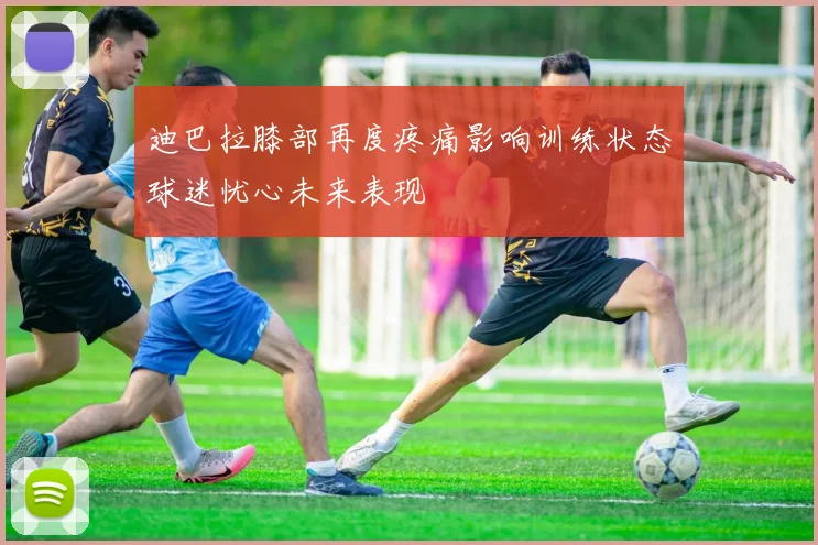 迪巴拉膝部再度疼痛影响训练状态球迷忧心未来表现