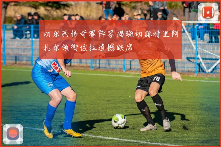 切尔西传奇赛阵容揭晓切赫特里阿扎尔领衔佐拉遗憾缺席