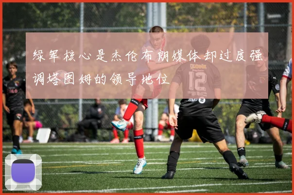 绿军核心是杰伦布朗媒体却过度强调塔图姆的领导地位