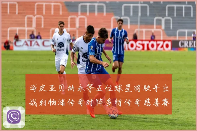 海皮亚贝纳永等五位球星将联手出战利物浦传奇对阵多特传奇慈善赛