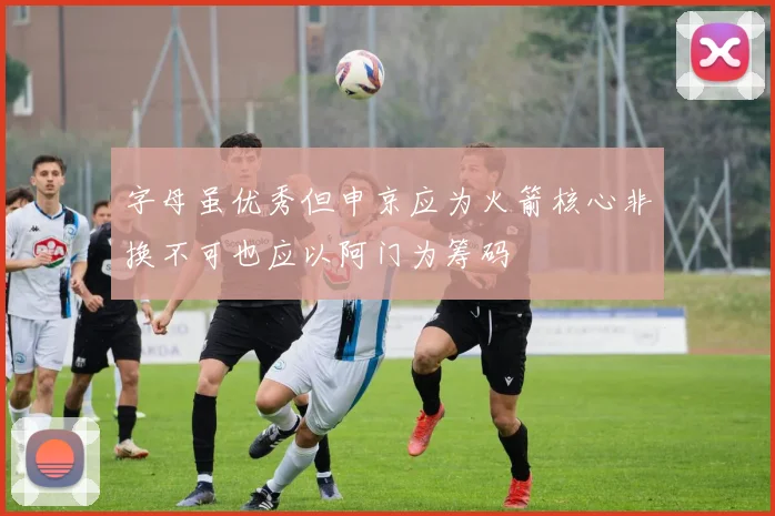 字母虽优秀但申京应为火箭核心非换不可也应以阿门为筹码