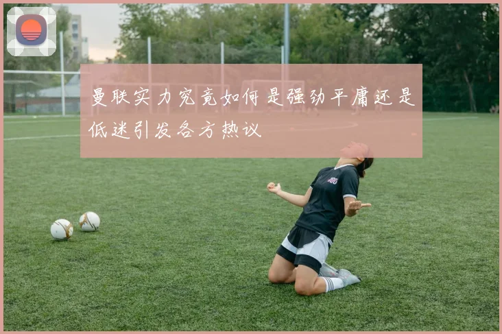 曼联实力究竟如何是强劲平庸还是低迷引发各方热议